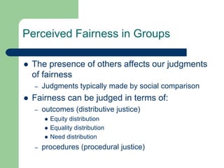 Perceived Fairness in Groups
 The presence of others affects our judgments
of fairness
– Judgments typically made by social comparison
 Fairness can be judged in terms of:
– outcomes (distributive justice)
 Equity distribution
 Equality distribution
 Need distribution
– procedures (procedural justice)
 