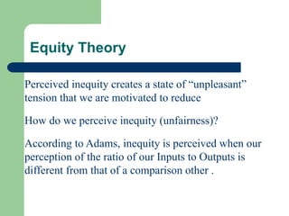 Perceived inequity creates a state of “unpleasant”
tension that we are motivated to reduce
How do we perceive inequity (unfairness)?
According to Adams, inequity is perceived when our
perception of the ratio of our Inputs to Outputs is
different from that of a comparison other .
Equity Theory
 
