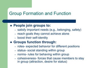 Group Formation and Function
 People join groups to:
– satisfy important needs (e.g., belonging, safety)
– reach goals they cannot achieve alone
– boost their self-identity
 Groups function through:
– roles- expected behavior for different positions
– status- social standing within group
– norms- rules for behaving within group
– cohesiveness- forces that cause members to stay
in group (attraction, desire for status)
 