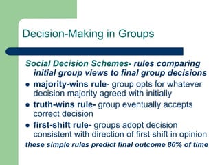 Decision-Making in Groups
Social Decision Schemes- rules comparing
initial group views to final group decisions
 majority-wins rule- group opts for whatever
decision majority agreed with initially
 truth-wins rule- group eventually accepts
correct decision
 first-shift rule- groups adopt decision
consistent with direction of first shift in opinion
these simple rules predict final outcome 80% of time
 