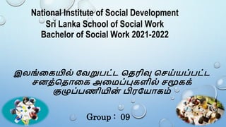 National Institute of Social Development
Sri Lanka School of Social Work
Bachelor of Social Work 2021-2022
இலங்கையில் வேறுபட்ட தெரிவு தெய்யப்பட்ட
ெனெ்தெொகை அகைப்புைளில் ெமூைை்
குழுப்பணியின
் பிரவயொைை்
Group : 09
 