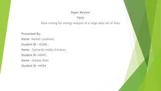 Paper Review
Tittle
Data mining for energy analysis of a large data set of flats
Presented By:
Name: Naresh Landman,
Student ID : 45288 ,
Name : Sushanth reddy chilukuri,
Student ID :44947,
Name : Arbaaz khan
Student ID :44584
 