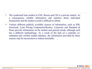 March 14, 2010 – Page  The syndicated loan market in CEE, Russia and CIS is a private market. As a consequence, reliable information and statistics about individual transactions and the market overall is difficult to obtain. Various different publicly available sources of information, such as IFR, Euroweek, Loan Pricing Corporation/Reuters, Loanware and Standard & Poors provide information on the market and general trends, although each has a different methodology. As a result of the lack of a centrally co-ordinated and verified market database, the information provided by these sources may be inconsistent or indeed unreliable. 