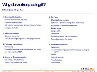 Why do we keep doing it? Difficult deals still get done 1. Returns still attractive Internal return models adjusted Countries’ risk upgraded Still existing premium over Western Europe / other emerging markets 2. Additional income Currency conversion Account opening / Deposit / Overnight placement 3. Follow up transactions Refinancing Positioning for more attractive business, e.g. larger  and more lucrative M&A 4. Access to Group companies Subsidiary / affiliate finance Similar companies in the sector 5. ‘Turf’ war  Client defining exercise Defensive – protect existing client relationship Aggressive – client winning exercise Market share League tables Credentials Future business in the country/region Future business in the sector 6. Spin-off opportunities ‘ Pay to play’ Investment banking/corporate finance/debt and equity capital markets Cash management Payroll solutions Staff benefits March 14, 2010 – Page  