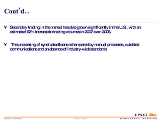 Cont’d... Secondary trading in the market has also grown significantly in the U.S., with an estimated 92% increase in trading volumes in 2007 over 2006. The processing of syndicated loans is hampered by manual processes, outdated communications and an absence of industry-wide standards . May 2006 – Page  
