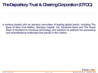 The Depository Trust & Clearing Corporation (DTCC) is working closely with an advisory committee of leading global banks, including The Bank of New York Mellon, Barclays Capital, Citi, Deutsche Bank and The Royal Bank of Scotland to introduce technology and solutions to address the processing and recordkeeping challenges that persist in this market. May 2006 – Page  