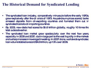 The Historical Demand for Syndicated Lending The syndicated loan industry, comparatively minuscule before the early 1970s, grew explosively after the oil crisis of 1973. As petroleum prices soared, banks amassed deposits from oil-exporting countries and funneled them out in syndicated loans to oil-importing countries By 2003, new deals had soared to $1.6 trillion globally, roughly 10 times the total a decade earlier. The syndicated loan market grew spectacularly over the next few years, especially in 2006 and 2007, due in large part to the vast liquidity in the markets and a sharp increase in leveraged investing. In 2007 alone, worldwide syndicated loan volume totaled a record $4.5 trillion, up 13% over 2006. May 2006 – Page  