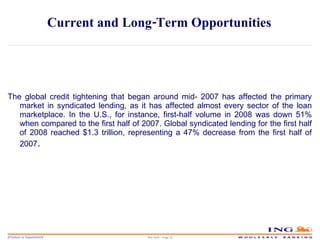 Current and Long-Term Opportunities  The global credit tightening that began around mid- 2007 has affected the primary market in syndicated lending, as it has affected almost every sector of the loan marketplace. In the U.S., for instance, first-half volume in 2008 was down 51% when compared to the first half of 2007. Global syndicated lending for the first half of 2008 reached $1.3 trillion, representing a 47% decrease from the first half of 2007 . May 2006 – Page  