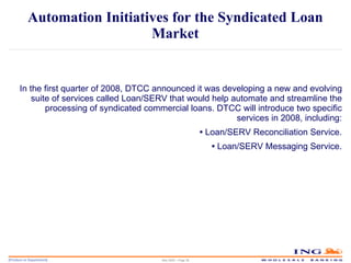Automation Initiatives for the Syndicated Loan Market In the first quarter of 2008, DTCC announced it was developing a new and evolving suite of services called Loan/SERV that would help automate and streamline the processing of syndicated commercial loans. DTCC will introduce two specific services in 2008, including: •  Loan/SERV Reconciliation Service. •  Loan/SERV Messaging Service. May 2006 – Page  