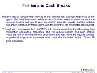 Position  and Cash Breaks Position breaks happen when records of loan commitment balances registered by the agent differ from those recorded by lenders. Such occurrences are not uncommon because lenders and agents keep completely separate records, and the problem has grown increasingly troublesome with the growth of the syndicated loan market. Through such improvements, Loan/SERV will create more efficient and less risky loan syndication operational processes. This will reduce position and cash breaks, make the flow of information less error-prone and help move the industry towards its goal of closing secondary trades seven days after trade date in the U.S. and 10 days in Europe . May 2006 – Page  