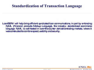 Standardization of Transaction Language Loan/SERV will help bring efficient syndicated loan communications, in part by embracing FpML (Financial products Markup Language), the industry- standardized ecommerce language. FpML is well-tested in over-the-counter derivative-trading markets, where it was constructed to combine speed, usability and security. May 2006 – Page  
