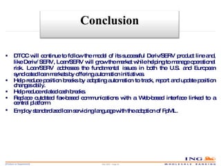 DTCC will continue to follow the model of its successful Deriv/SERV product line and, like Deriv/ SERV, Loan/SERV will grow the market while helping to manage operational risk. Loan/SERV addresses the fundamental issues in both the U.S. and European syndicated loan markets by offering automation initiatives. Help reduce position breaks by adopting automation to track, report and update position changes daily. Help reduce related cash breaks. Replace outdated fax-based communications with a Web-based interface linked to a central platform. Employ standardized loan servicing language with the adoption of FpML . May 2006 – Page  Conclusion 