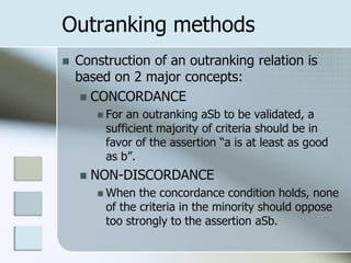 Outranking methods
   Construction of an outranking relation is
    based on 2 major concepts:
      CONCORDANCE
         Foran outranking aSb to be validated, a
         sufficient majority of criteria should be in
         favor of the assertion “a is at least as good
         as b”.
       NON-DISCORDANCE
         When  the concordance condition holds, none
         of the criteria in the minority should oppose
         too strongly to the assertion aSb.
 