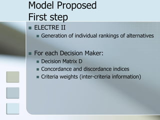 Model Proposed
First step
   ELECTRE II
       Generation of individual rankings of alternatives


   For each Decision Maker:
       Decision Matrix D
       Concordance and discordance indices
       Criteria weights (inter-criteria information)
 