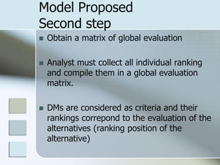 Model Proposed
Second step
   Obtain a matrix of global evaluation

   Analyst must collect all individual ranking
    and compile them in a global evaluation
    matrix.

   DMs are considered as criteria and their
    rankings correpond to the evaluation of the
    alternatives (ranking position of the
    alternative)
 