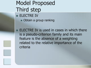 Model Proposed
Third step
   ELECTRE IV
       Obtain a group ranking


   ELECTRE IV is used in cases in which there
    is a pseudo-criterion family and its main
    feature is the absence of a weighting
    related to the relative importance of the
    criteria
 
