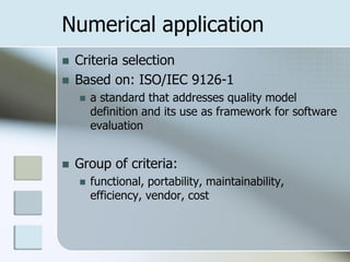 Numerical application
   Criteria selection
   Based on: ISO/IEC 9126-1
       a standard that addresses quality model
        definition and its use as framework for software
        evaluation


   Group of criteria:
       functional, portability, maintainability,
        efficiency, vendor, cost
 