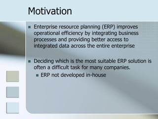 Motivation
   Enterprise resource planning (ERP) improves
    operational efficiency by integrating business
    processes and providing better access to
    integrated data across the entire enterprise

   Deciding which is the most suitable ERP solution is
    often a difficult task for many companies.
      ERP not developed in-house
 