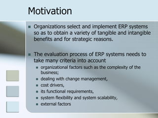 Motivation
   Organizations select and implement ERP systems
    so as to obtain a variety of tangible and intangible
    benefits and for strategic reasons.

   The evaluation process of ERP systems needs to
    take many criteria into account
       organizational factors such as the complexity of the
        business;
       dealing with change management,
       cost drivers,
       its functional requirements,
       system flexibility and system scalability,
       external factors
 