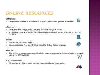 Databases:
 CIT provides access to a number of subject specific and general databases.


eJournals :
 CIT subscribes to ejournals that are available for your access.
 You can identify what dates the library holds by looking at the information next to
   the title

eBooks:
 ebooks are electronic books.
 You can access a few useful titles from the Online Resources page


Websites:
 The online resources page provides links to some external websites that have proved
  useful for CIT students

Australian content
 All items with this symbol include Australian based information
 