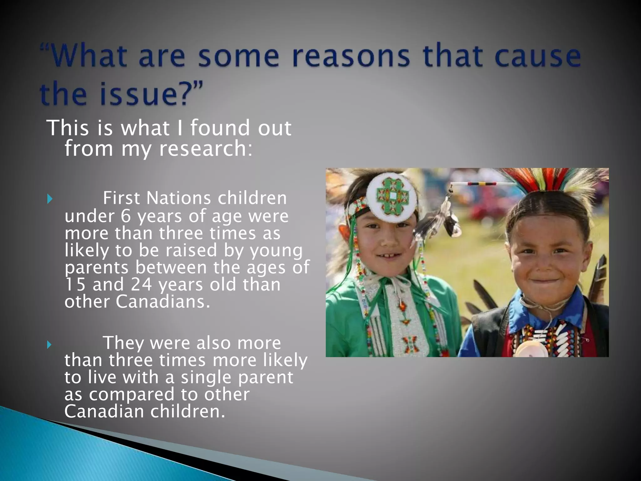 This is what I found out
from my research:
 First Nations children
under 6 years of age were
more than three times as
likely to be raised by young
parents between the ages of
15 and 24 years old than
other Canadians.
 They were also more
than three times more likely
to live with a single parent
as compared to other
Canadian children.
 