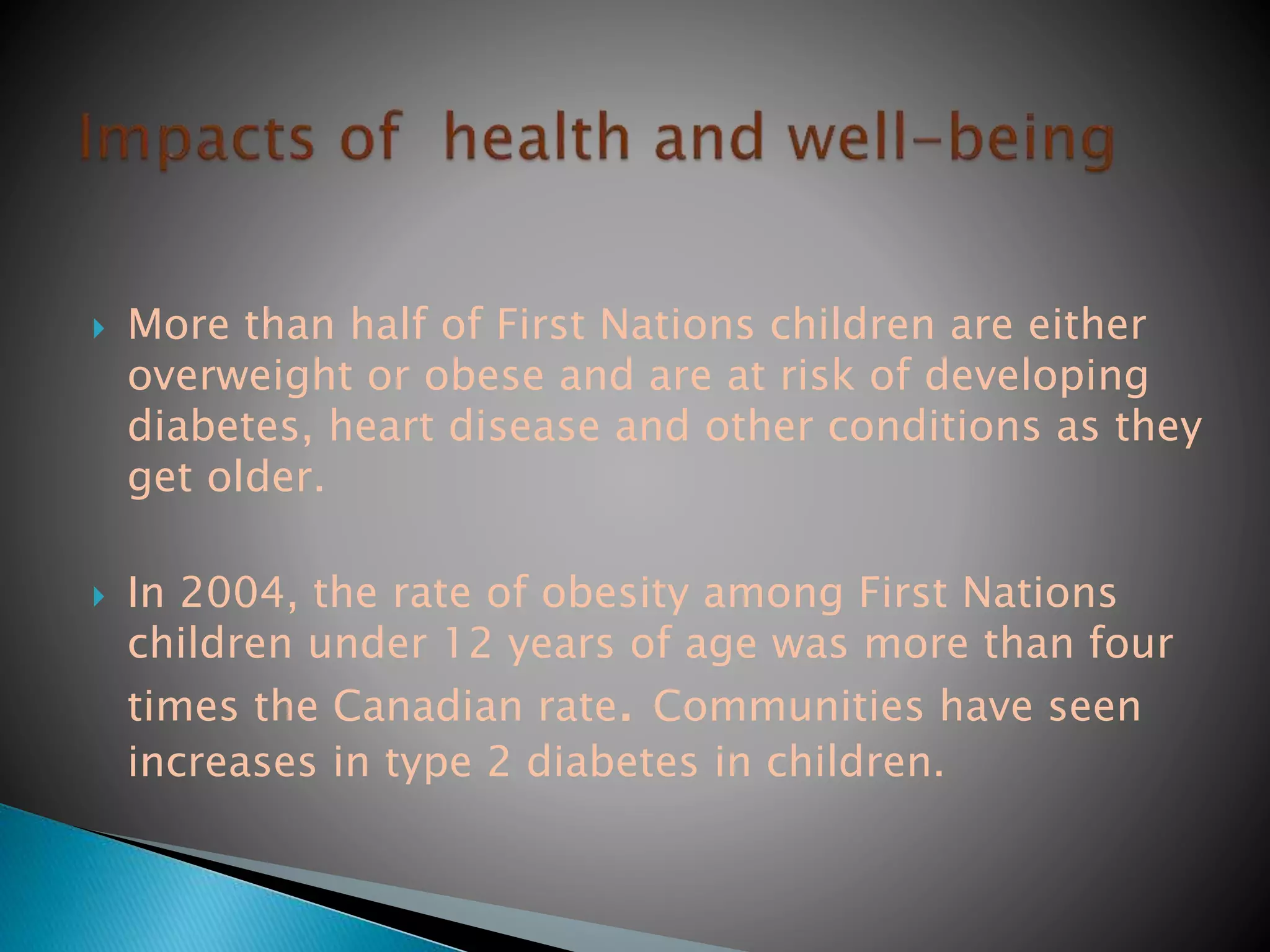  More than half of First Nations children are either
overweight or obese and are at risk of developing
diabetes, heart disease and other conditions as they
get older.
 In 2004, the rate of obesity among First Nations
children under 12 years of age was more than four
times the Canadian rate. Communities have seen
increases in type 2 diabetes in children.
 