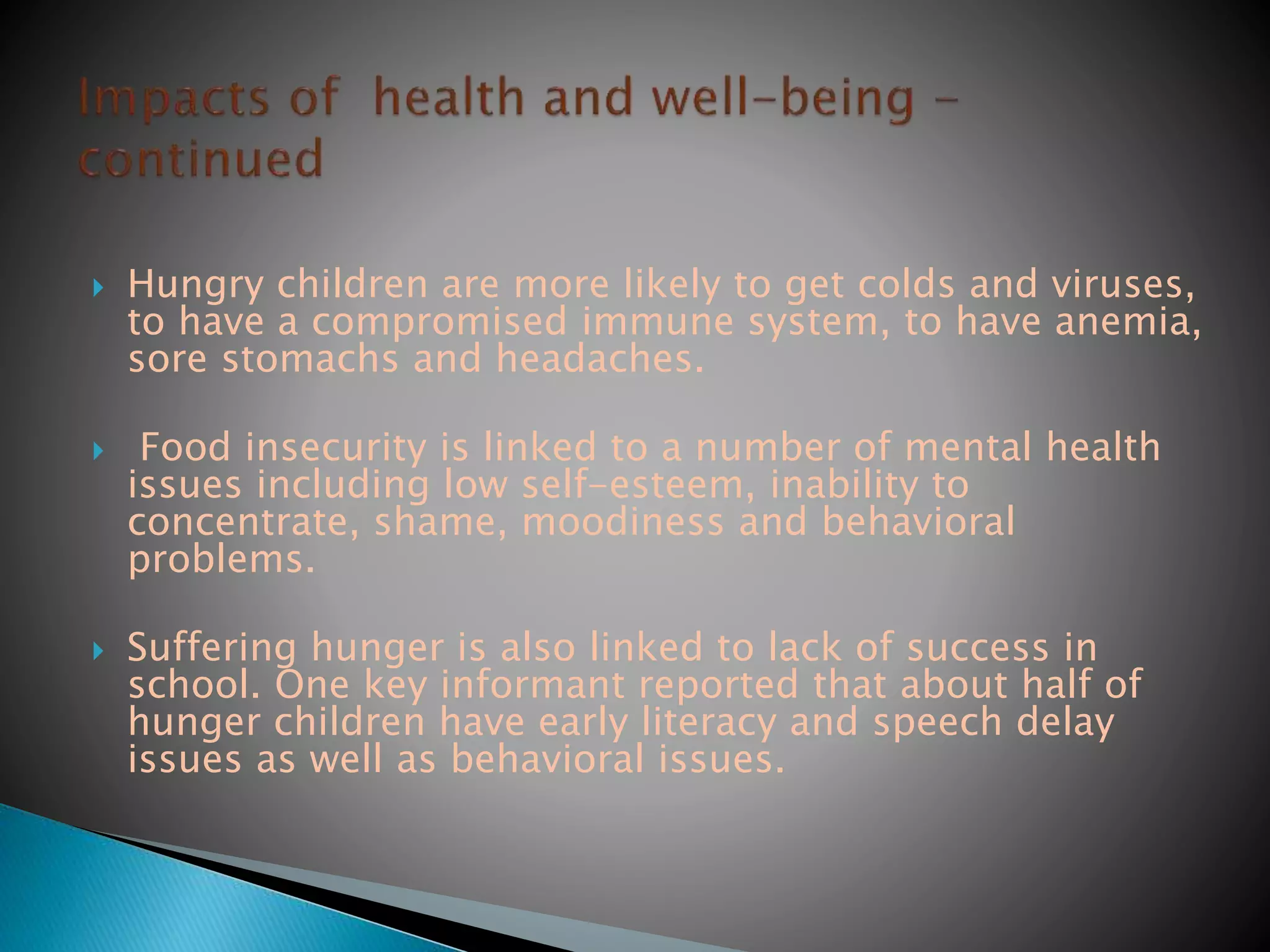  Hungry children are more likely to get colds and viruses,
to have a compromised immune system, to have anemia,
sore stomachs and headaches.
 Food insecurity is linked to a number of mental health
issues including low self-esteem, inability to
concentrate, shame, moodiness and behavioral
problems.
 Suffering hunger is also linked to lack of success in
school. One key informant reported that about half of
hunger children have early literacy and speech delay
issues as well as behavioral issues.
 