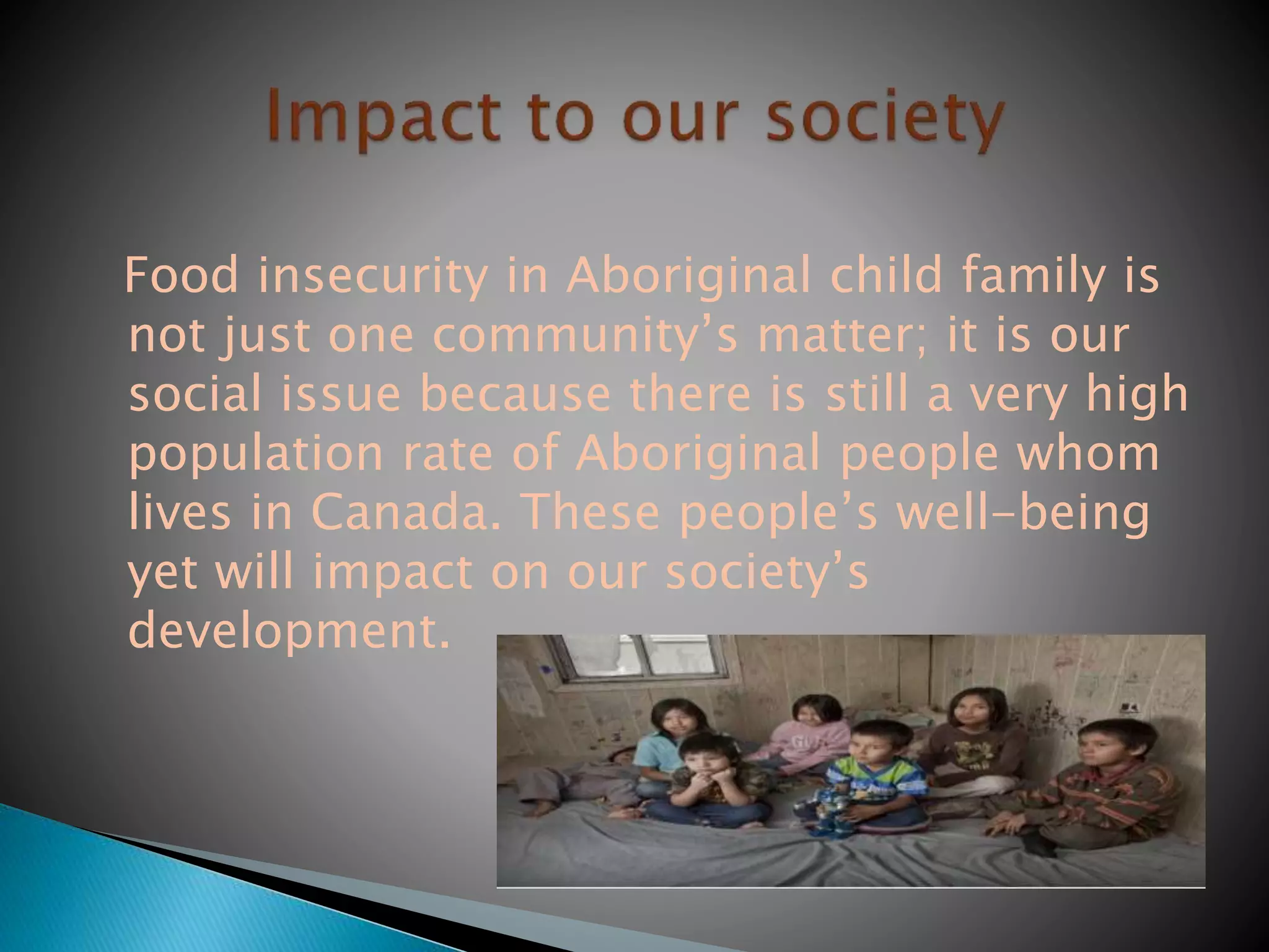 Food insecurity in Aboriginal child family is
not just one community’s matter; it is our
social issue because there is still a very high
population rate of Aboriginal people whom
lives in Canada. These people’s well-being
yet will impact on our society’s
development.
 
