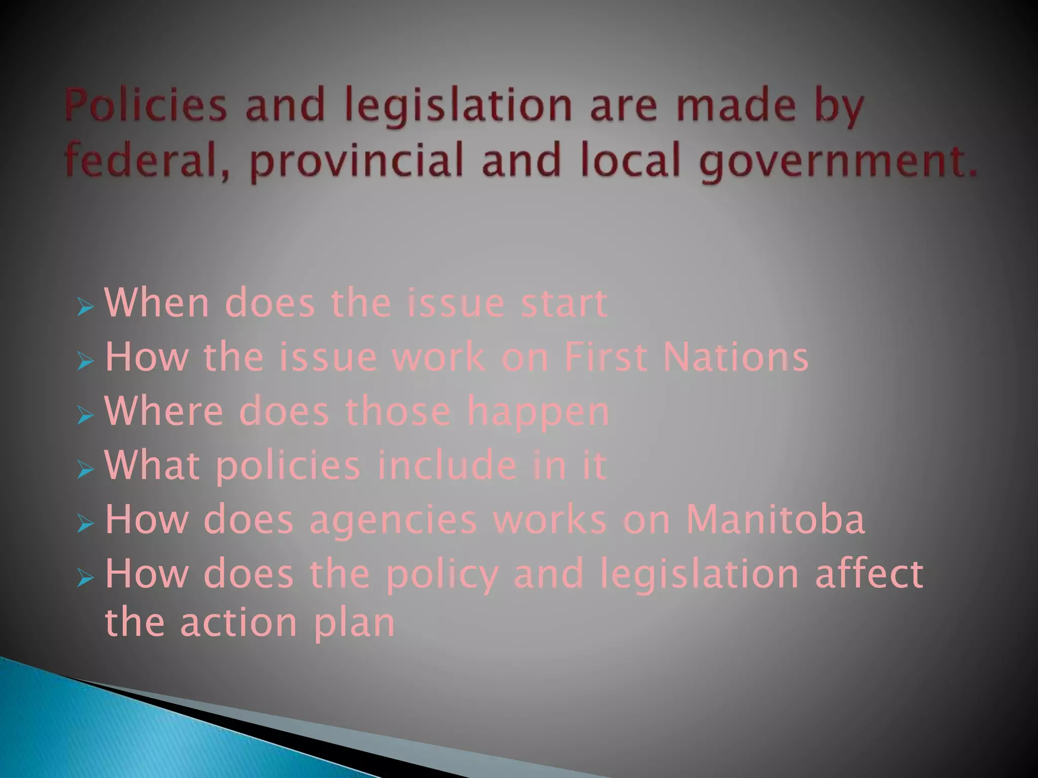  When does the issue start
 How the issue work on First Nations
 Where does those happen
 What policies include in it
 How does agencies works on Manitoba
 How does the policy and legislation affect
the action plan
 