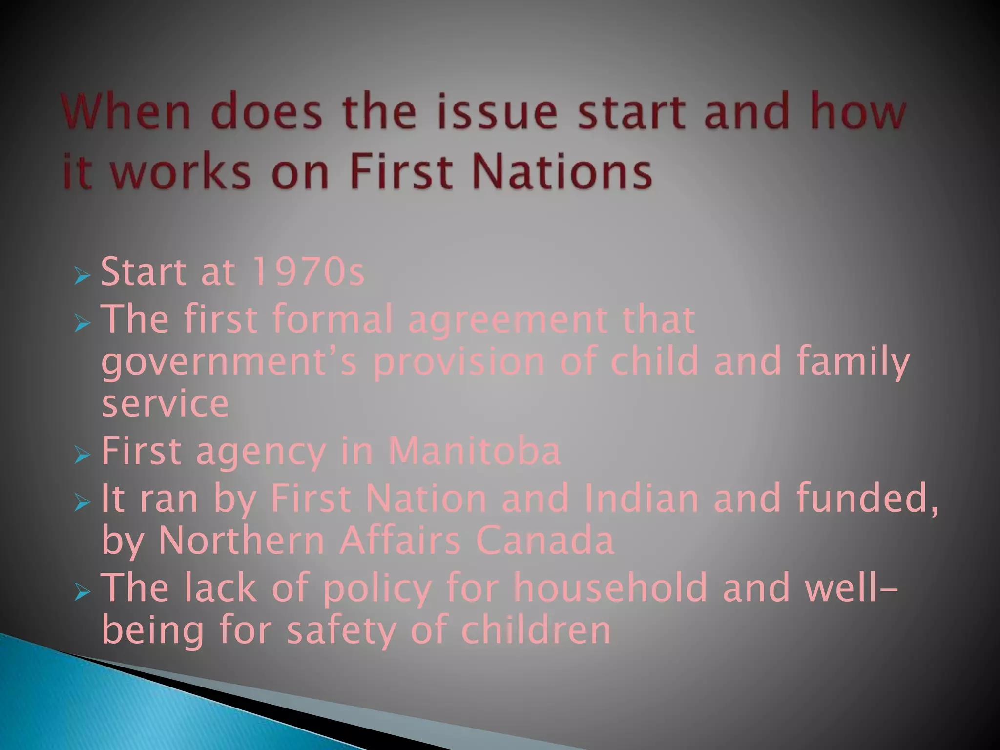  Start at 1970s
 The first formal agreement that
government’s provision of child and family
service
 First agency in Manitoba
 It ran by First Nation and Indian and funded,
by Northern Affairs Canada
 The lack of policy for household and well-
being for safety of children
 