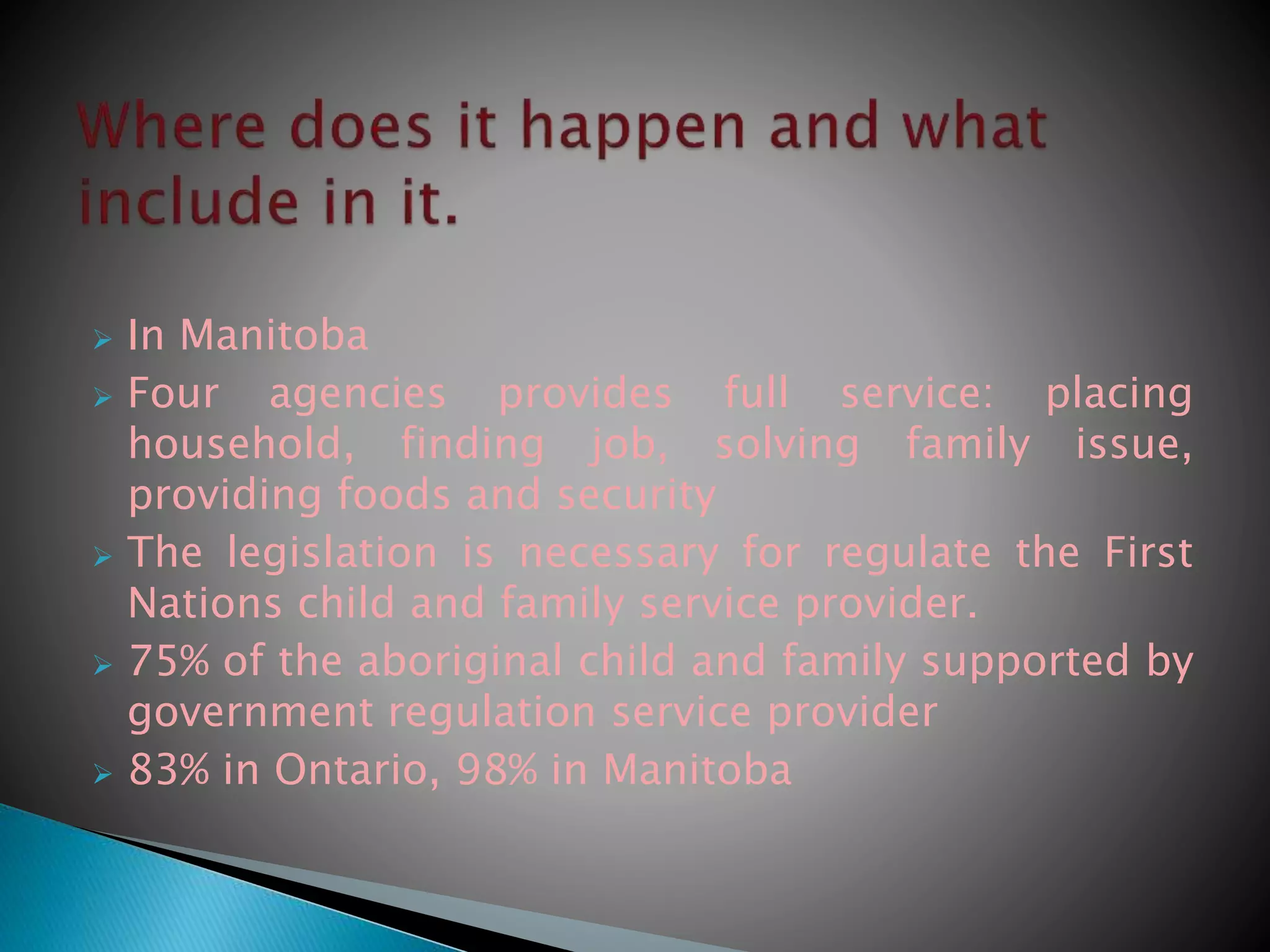  In Manitoba
 Four agencies provides full service: placing
household, finding job, solving family issue,
providing foods and security
 The legislation is necessary for regulate the First
Nations child and family service provider.
 75% of the aboriginal child and family supported by
government regulation service provider
 83% in Ontario, 98% in Manitoba
 