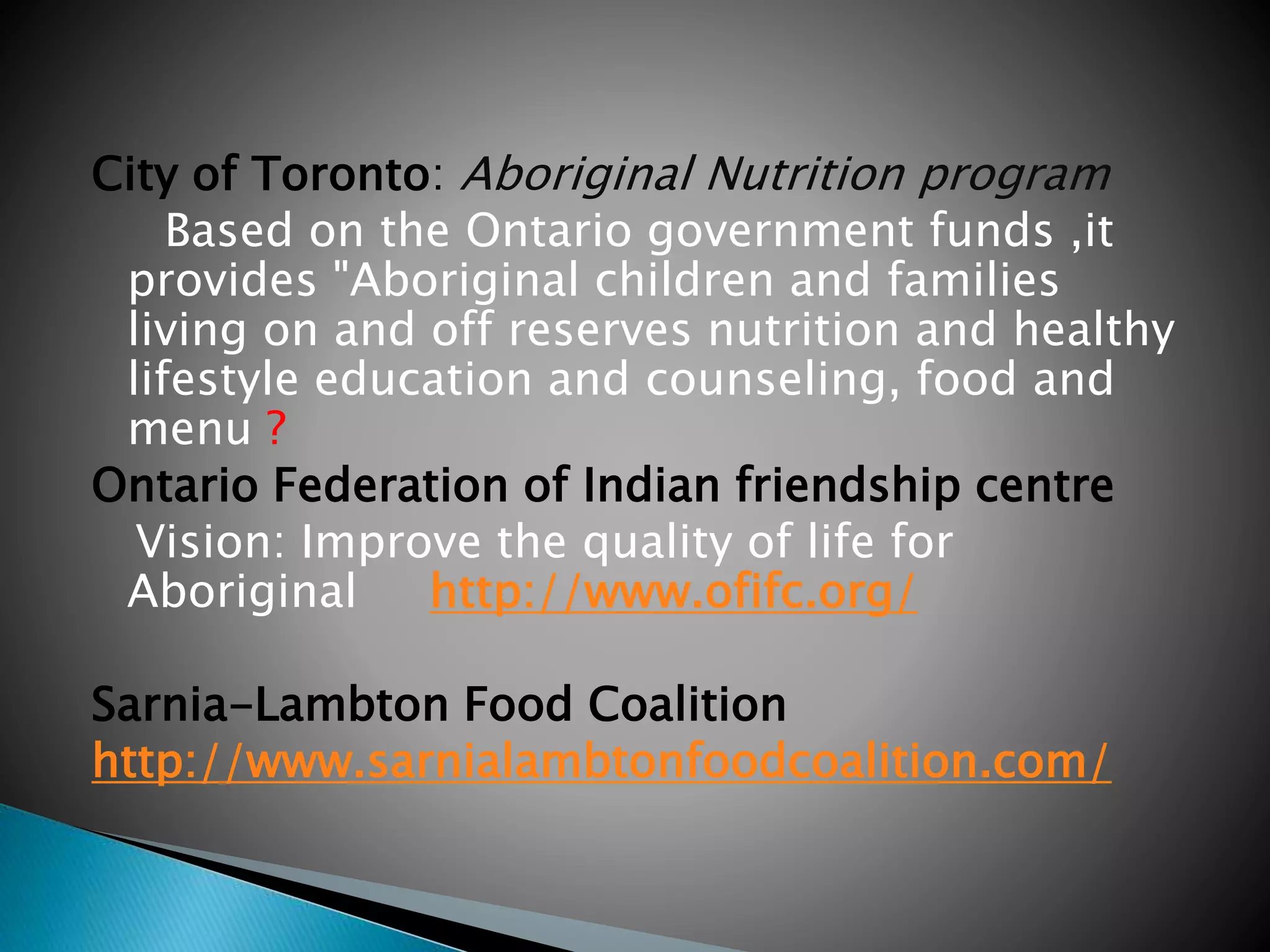 City of Toronto: Aboriginal Nutrition program
Based on the Ontario government funds ,it
provides "Aboriginal children and families
living on and off reserves nutrition and healthy
lifestyle education and counseling, food and
menu ?
Ontario Federation of Indian friendship centre
Vision: Improve the quality of life for
Aboriginal http://www.ofifc.org/
Sarnia-Lambton Food Coalition
http://www.sarnialambtonfoodcoalition.com/
 