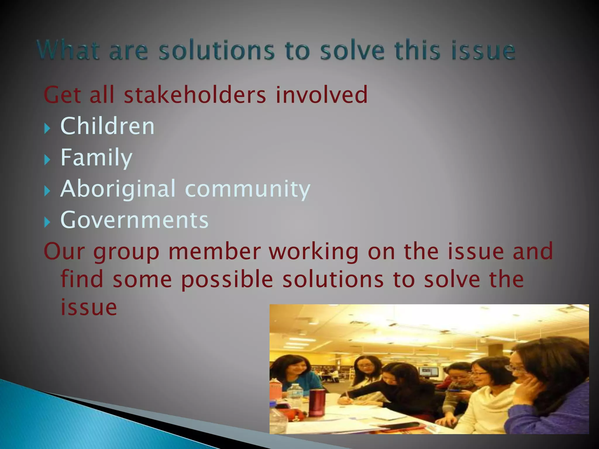Get all stakeholders involved
 Children
 Family
 Aboriginal community
 Governments
Our group member working on the issue and
find some possible solutions to solve the
issue
 