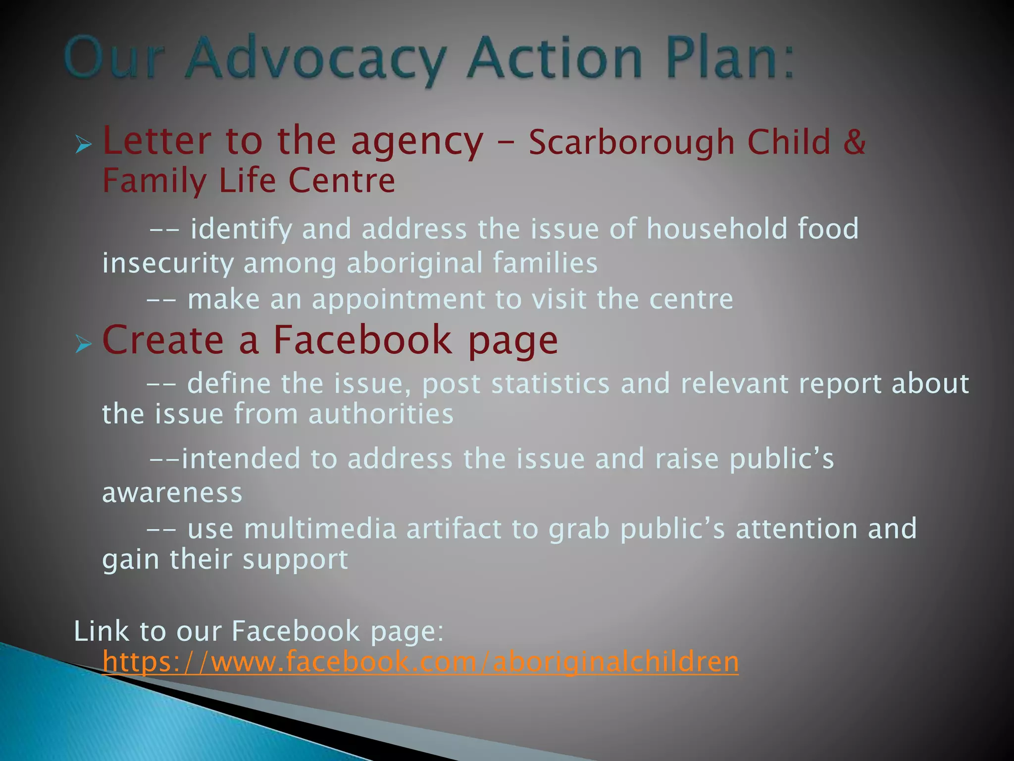  Letter to the agency – Scarborough Child &
Family Life Centre
-- identify and address the issue of household food
insecurity among aboriginal families
-- make an appointment to visit the centre
 Create a Facebook page
-- define the issue, post statistics and relevant report about
the issue from authorities
--intended to address the issue and raise public’s
awareness
-- use multimedia artifact to grab public’s attention and
gain their support
Link to our Facebook page:
https://www.facebook.com/aboriginalchildren
 