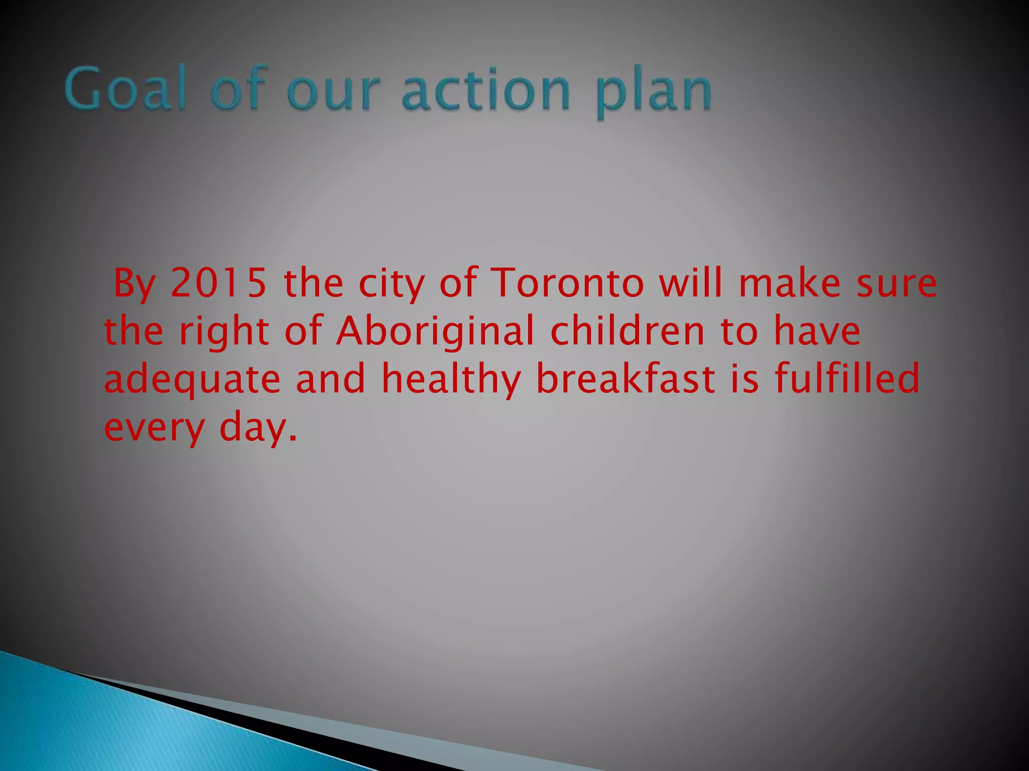 By 2015 the city of Toronto will make sure
the right of Aboriginal children to have
adequate and healthy breakfast is fulfilled
every day.
 