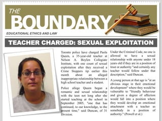 THE BOUNDARY EDUCATIONAL ETHICS AND LAW TEACHER CHARGED: SEXUAL EXPLOITATION Under the Criminal Code, no one is allowed to have a sexual relationship with anyone under 18 years old if they are in a position of trust or authority &quot;and certainly any teacher would follow under that description,&quot; said Duncan. A young person at that age is &quot;at an obvious stage in their emotional development&quot; where they would be vulnerable to &quot;friendly behaviour and given a degree of affection would fall into a position where they would develop an emotional attachment with a teacher as somebody in a position of authority.“ (Powell et al.) Toronto police have charged Paola Queen, a 35-year-old teacher at Nelson A. Boylen Collegiate Institute, with one count of sexual exploitation after they received a Crime Stoppers tip earlier this month about an alleged inappropriate relationship between a high school teacher and a student. Police allege Queen began a romantic and sexual relationship with the teen not long after she started teaching at the school in September 2005, &quot;one that has continued, to our knowledge, to the present time,&quot; said Duncan, of 31 Division.  