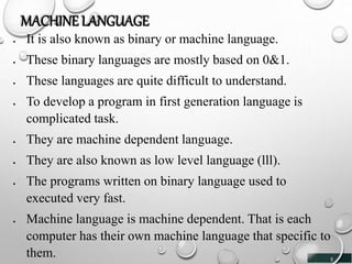5
MACHINE LANGUAGE
 It is also known as binary or machine language.
 These binary languages are mostly based on 0&1.
 These languages are quite difficult to understand.
 To develop a program in first generation language is
complicated task.
 They are machine dependent language.
 They are also known as low level language (lll).
 The programs written on binary language used to
executed very fast.
 Machine language is machine dependent. That is each
computer has their own machine language that specific to
them.
 