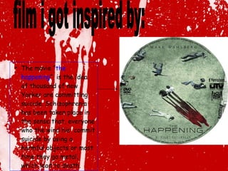 The movie “ the happening ”  is the idea of thousand of new Yorker are committing suicide. Schizophrenia has been taken place in the sense that, everyone who the wind his  commit suicide by using a harmful objects or most time they go metal, which lead to death.  film i got inspired by: 