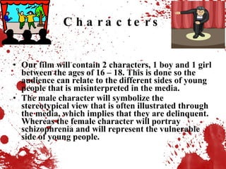 Characters Our film will contain 2 characters, 1 boy and 1 girl between the ages of 16 – 18. This is done so the audience can relate to the different sides of young people that is misinterpreted in the media.  The male character will symbolize the stereotypical view that is often illustrated through the media, which implies that they are delinquent. Whereas the female character will portray schizophrenia and will represent the vulnerable side of young people. 
