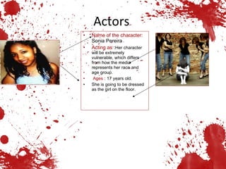 Actors  Name of the   character:   Sonia Pereira Acting as  : Her character will be extremely vulnerable, which differs from how the media represents her race and age group. Ages  : 17 years old. She is going to be dressed as the girl on the floor. 