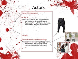 Actors  Name of the character :  Acting as  : The male character will symbolize the stereotypical view that is often illustrated through the media, which implies that they are delinquent. The age: The costume he would be wearing: The actor will be wearing a baggy jean and a baggy top to show how a common drug addict’s dressed. 