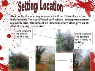 Here is where the paranoid girl is going to walking, Here is where the girl will see the boy Setting/ Location This particular opening sequences will be taken place at an isolated area like round wood park where  schizophrenia patient are mainly their . The idea of an isolated/lonely place give us an idea of feeling  depressed. 