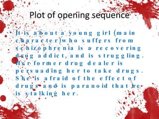 Plot of opening sequence It is about a young girl (main character)who suffers from schizophrenia is a recovering drug addict, and is struggling. Her former drug dealer is persuading her to take drugs.  She is afraid of the effect of drugs and is paranoid that he is stalking her.  