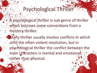 Psychological Thriller A psychological thriller is sub genre of thriller which borrows some conventions from a mystery thriller. Many thriller usually involve conflicts In which until the often violent resolution, but in psychological thriller the conflict between the main characters is mental and emotional, rather than physical.  