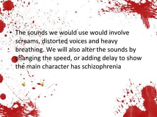 The sounds we would use would involve screams, distorted voices and heavy breathing. We will also alter the sounds by changing the speed, or adding delay to show the main character has schizophrenia 