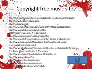 Copyright free music sites http://copyrightfriendly.wikispaces.com/Copyright-friendly+music+and+sound  http://www.shockwave-sound.com/  http://audiojungle.net/  http://www.musicmediatracks.com/?gclid=CK6V-r7ZiJgCFUse3god7XQJCw  http://www.royaltyfreemusic.com/free.html  http://freeplaymusic.com/ (free downloads)  http://www.trackline.com/acatalog/Tracks.html  http://www.royaltyfreemusic.com/documentary-general-production.html  http://www.dmoz.org/Arts/Music/Sound_Files/Samples_and_Loops/  www.freesound.org (free music)  http://www.mobygratis.com/film-music.html (teacher needs to register for this one)  Free Sound Effects from PartnersInRhyme.com:  http://www.ljudo.com/default.asp?lang=tEnglish&do=it  http://www.jamendo.com/en  http://derekaudette.ottawaarts.com/  http://www.acoustica.com/sounds.htm  http://www.alcljudprod.se/english/ljud.php  
