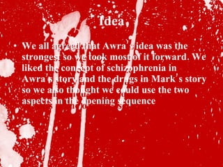 Idea We all agreed that Awra’s idea was the strongest so we took most of it forward. We liked the concept of schizophrenia in Awra’s story and the drugs in Mark’s story so we also thought we could use the two aspects in the opening sequence We all agreed that Awra’s idea was the strongest so we took most of it forward. We liked the concept of schizophrenia in Awra’s story and the drugs in Mark’s story so we also thought we could use the two aspects in the opening sequence 