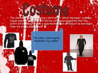 The characters will be wearing a dark outfit  which represent  example casual wears in black. My self and my colleagues suggested that the outfit will be brought from a supermarket such as Asda or be borrowed from the drama department. The colour  black signify,  Mysteries. E.g. stalker  Costume The characters will be wearing a dark outfit  which represent  example casual wears in black. My self and my colleagues suggested that the outfit will be brought from a supermarket such as Asda or be borrowed from the drama department. 