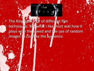 The Ring uses a lot of different film techniques. But what I like most was how it plays with the speed and the use of random images to confuse the audience.  The Ring uses a lot of different film techniques. But what I like most was how it plays with the speed and the use of random images to confuse the audience.  