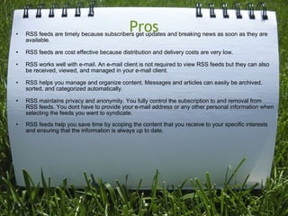 Pros RSS feeds are timely because subscribers get updates and breaking news as soon as they are available. RSS feeds are cost effective because distribution and delivery costs are very low. RSS works well with e-mail. An e-mail client is not required to view RSS feeds but they can also be received, viewed, and managed in your e-mail client. RSS helps you manage and organize content. Messages and articles can easily be archived, sorted, and categorized automatically. RSS maintains privacy and anonymity. You fully control the subscription to and removal from RSS feeds. You dont have to provide your e-mail address or any other personal information when selecting the feeds you want to syndicate. RSS feeds help you save time by scoping the content that you receive to your specific interests and ensuring that the information is always up to date. 